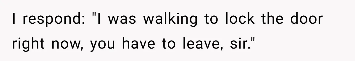 I respond: "I was walking to lock the door right now, you have to leave, sir."