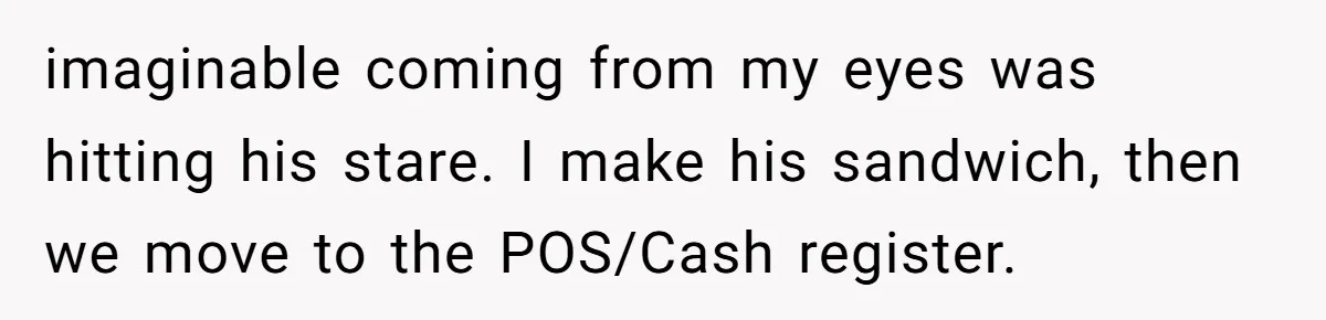 imaginable coming from my eyes was hitting his stare. I make his sandwich, then we move to the POS/Cash register.