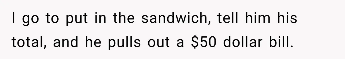 I go to put in the sandwich, tell him his total, and he pulls out a $50 dollar bill.