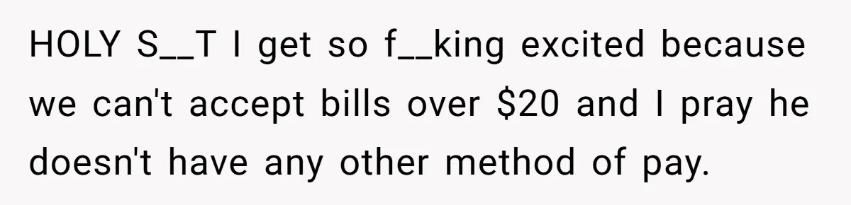 HOLY S__T I get so f__king excited because we can't accept bills over $20 and I pray he doesn't have any other method of pay.