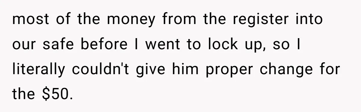 most of the money from the register into our safe before I went to lock up, so I literally couldn't give him proper change for the $50.