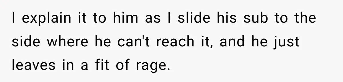 I explain it to him as I slide his sub to the side where he can't reach it, and he just leaves in a fit of rage.
