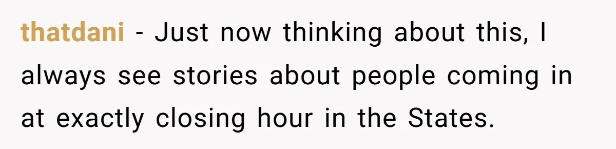 thatdani − Just now thinking about this, I always see stories about people coming in at exactly closing hour in the States.