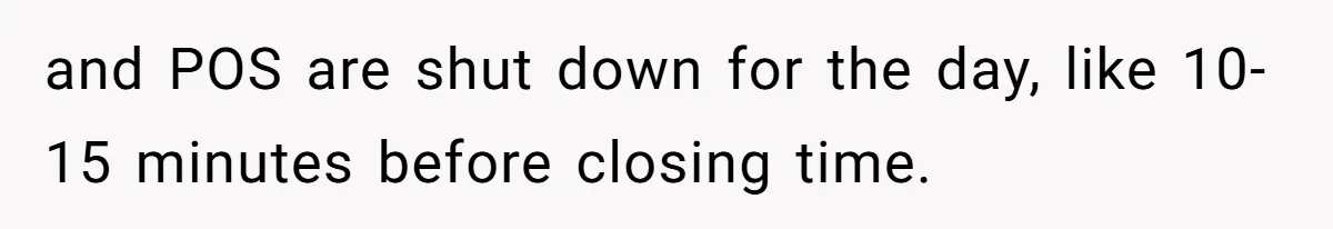 and POS are shut down for the day, like 10-15 minutes before closing time.
