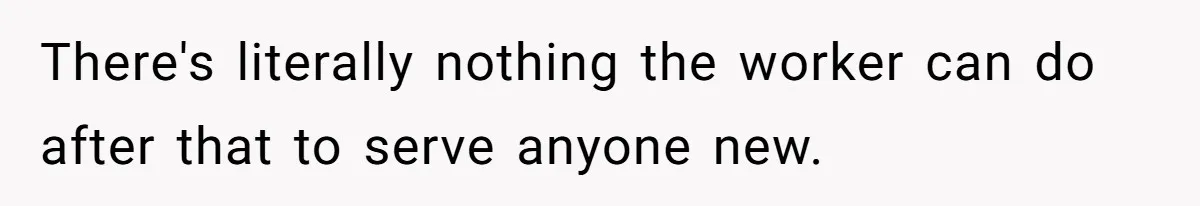 There's literally nothing the worker can do after that to serve anyone new.