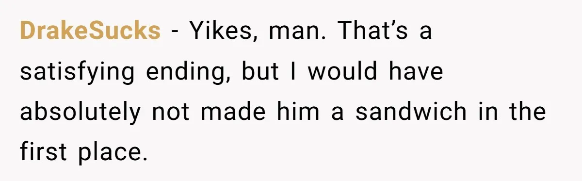DrakeSucks − Yikes, man. That’s a satisfying ending, but I would have absolutely not made him a sandwich in the first place.