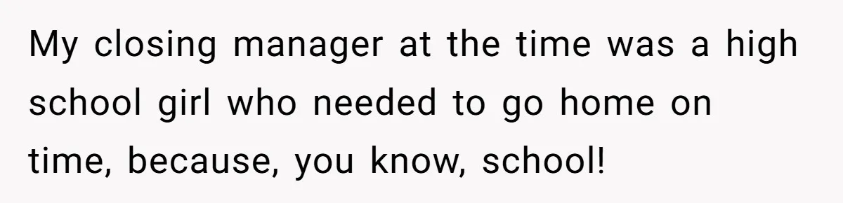 My closing manager at the time was a high school girl who needed to go home on time, because, you know, school!