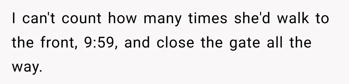 I can't count how many times she'd walk to the front, 9:59, and close the gate all the way.