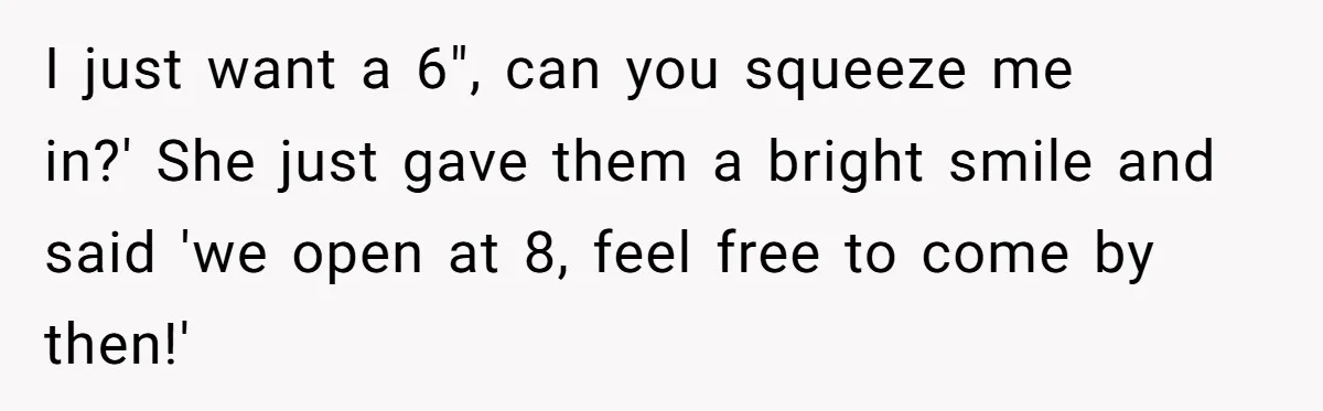 I just want a 6", can you squeeze me in?' She just gave them a bright smile and said 'we open at 8, feel free to come by then!'