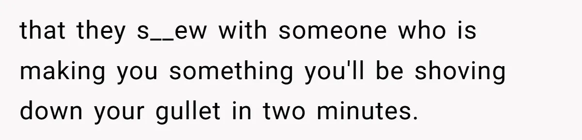 that they s__ew with someone who is making you something you'll be shoving down your gullet in two minutes.