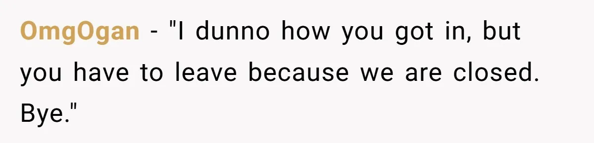 OmgOgan − "I dunno how you got in, but you have to leave because we are closed. Bye."