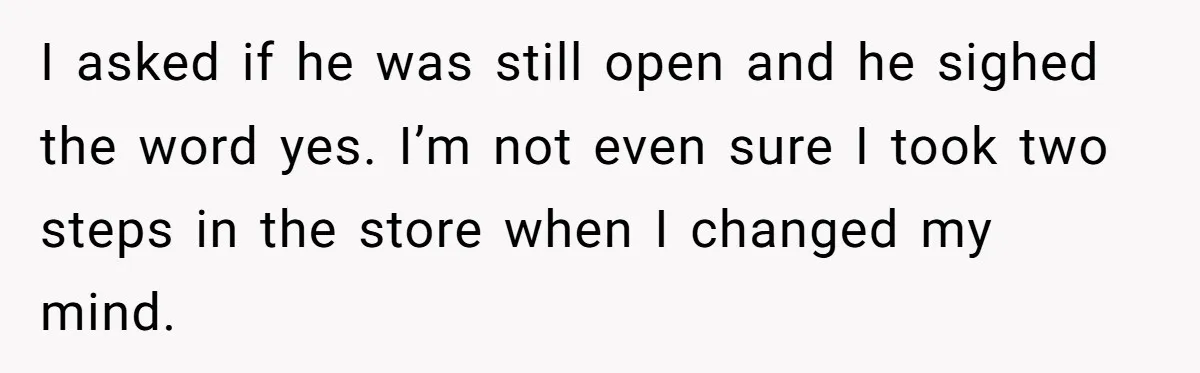 I asked if he was still open and he sighed the word yes. I’m not even sure I took two steps in the store when I changed my mind.