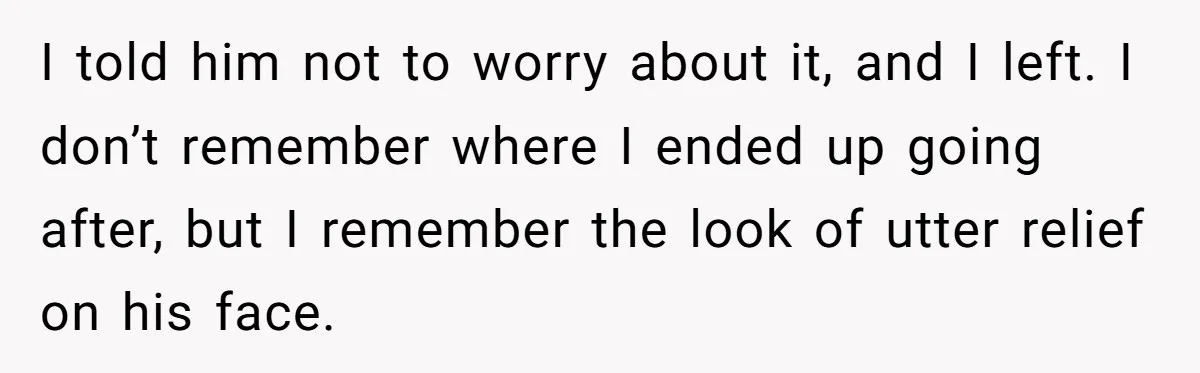 I told him not to worry about it, and I left. I don’t remember where I ended up going after, but I remember the look of utter relief on his...