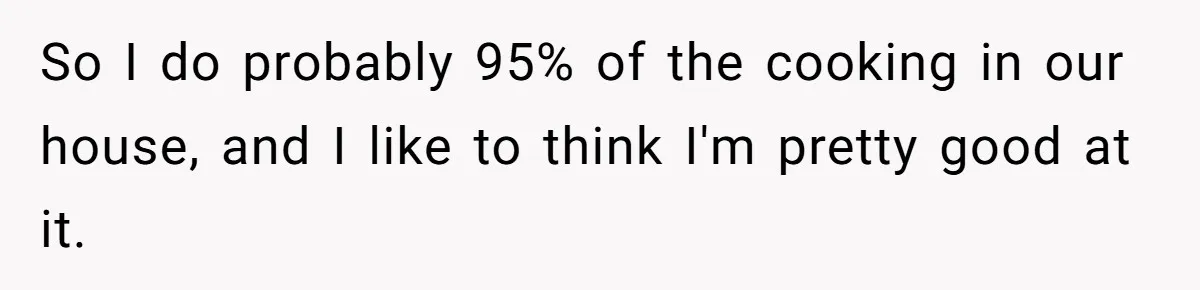 So I do probably 95% of the cooking in our house, and I like to think I'm pretty good at it.