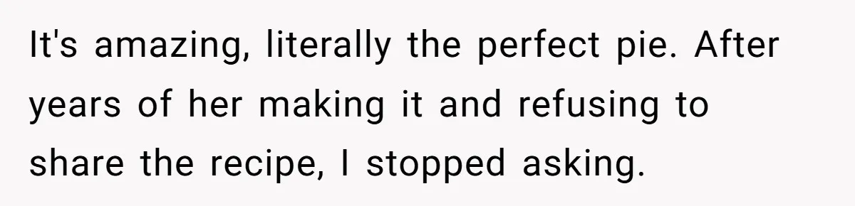 It's amazing, literally the perfect pie. After years of her making it and refusing to share the recipe, I stopped asking.