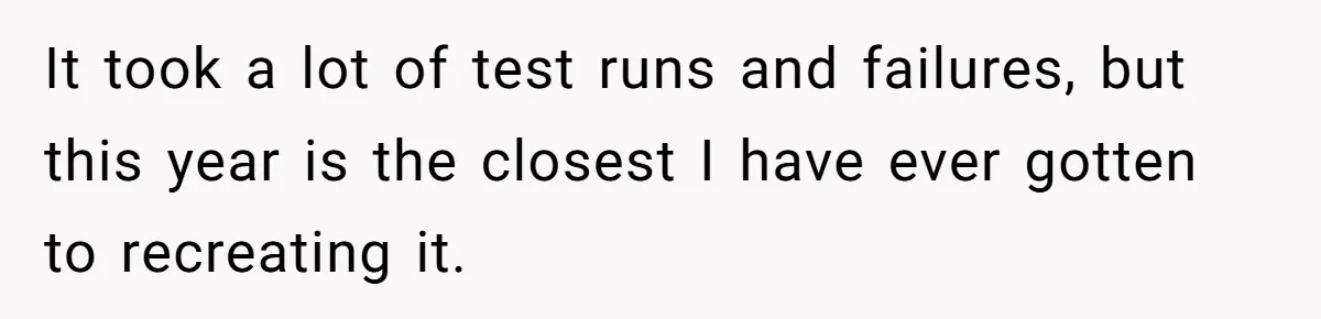 It took a lot of test runs and failures, but this year is the closest I have ever gotten to recreating it.
