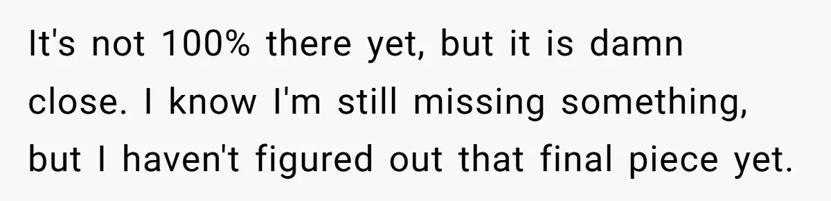 It's not 100% there yet, but it is damn close. I know I'm still missing something, but I haven't figured out that final piece yet.