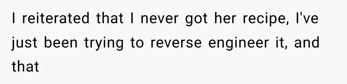 I reiterated that I never got her recipe, I've just been trying to reverse engineer it, and that