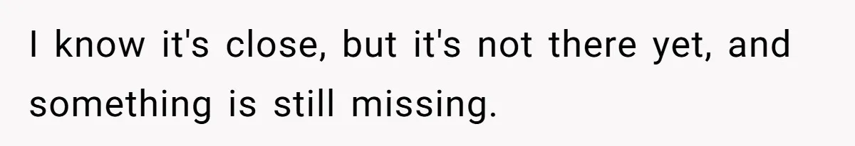 I know it's close, but it's not there yet, and something is still missing.