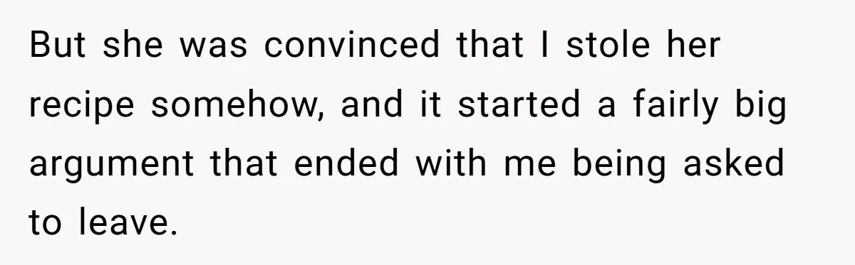 But she was convinced that I stole her recipe somehow, and it started a fairly big argument that ended with me being asked to leave.
