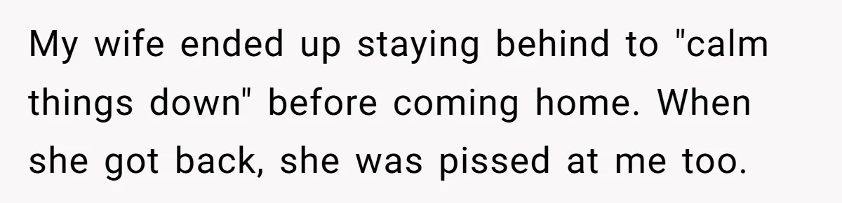 My wife ended up staying behind to "calm things down" before coming home. When she got back, she was pissed at me too.