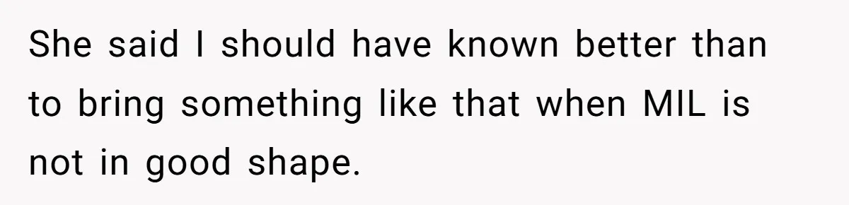 She said I should have known better than to bring something like that when MIL is not in good shape.