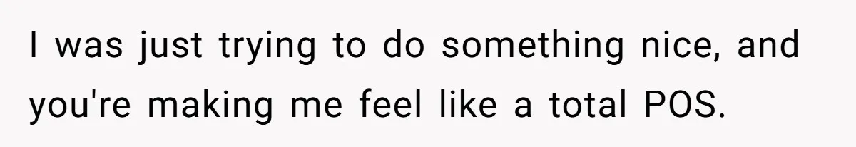 I was just trying to do something nice, and you're making me feel like a total POS.