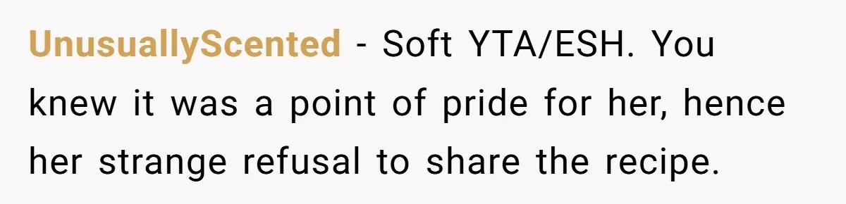 UnusuallyScented − Soft YTA/ESH. You knew it was a point of pride for her, hence her strange refusal to share the recipe.