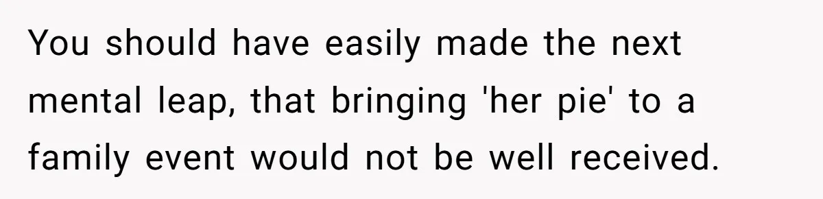 You should have easily made the next mental leap, that bringing 'her pie' to a family event would not be well received.