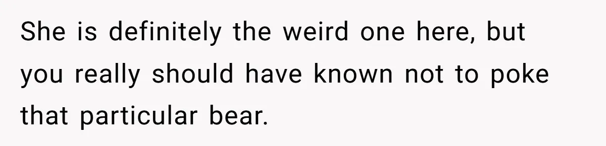 She is definitely the weird one here, but you really should have known not to poke that particular bear.