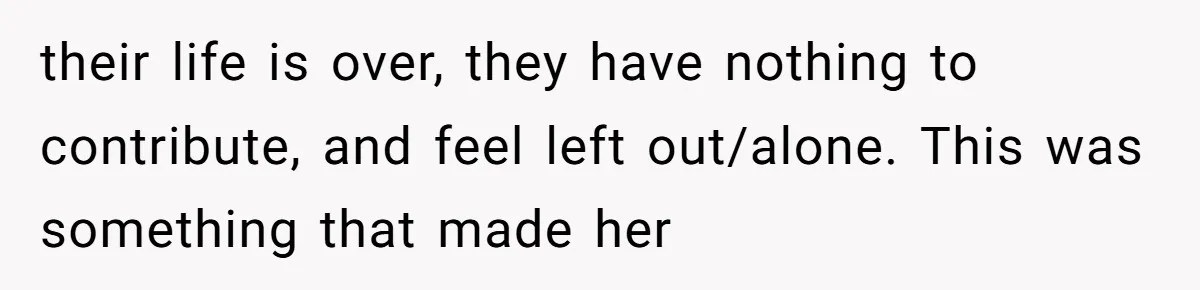 their life is over, they have nothing to contribute, and feel left out/alone. This was something that made her