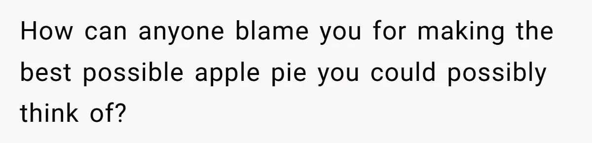 How can anyone blame you for making the best possible apple pie you could possibly think of?