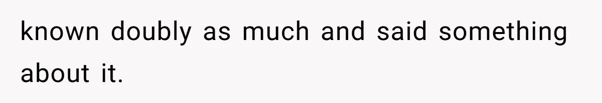 known doubly as much and said something about it.