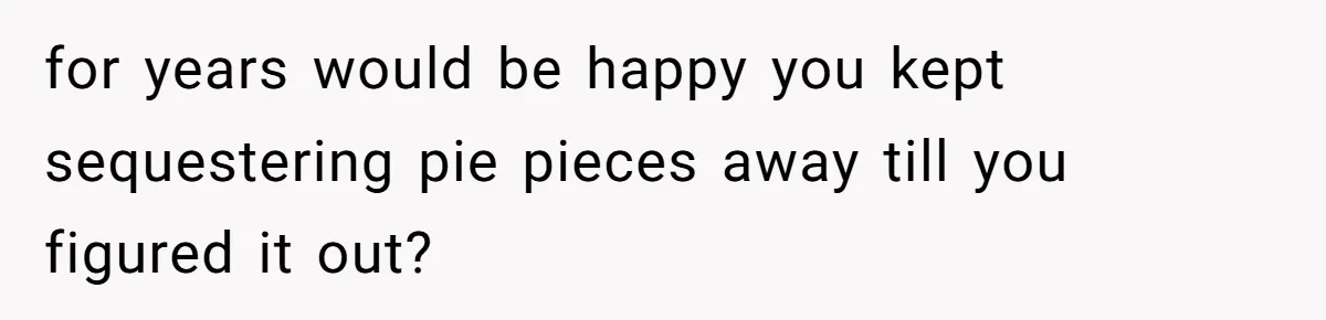 for years would be happy you kept sequestering pie pieces away till you figured it out?