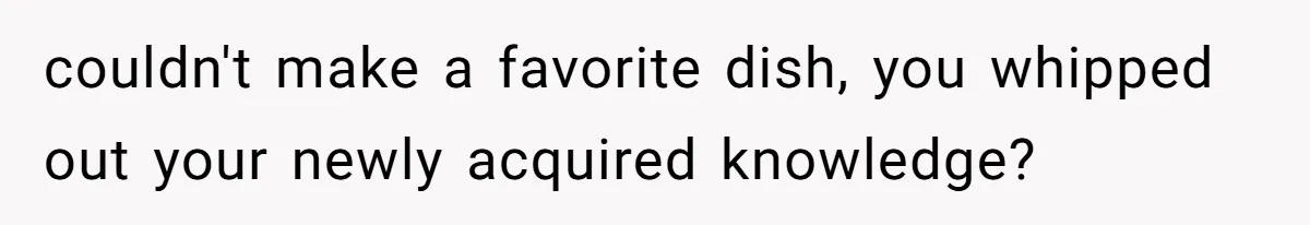 couldn't make a favorite dish, you whipped out your newly acquired knowledge?