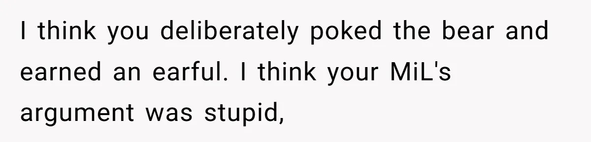 I think you deliberately poked the bear and earned an earful. I think your MiL's argument was stupid,