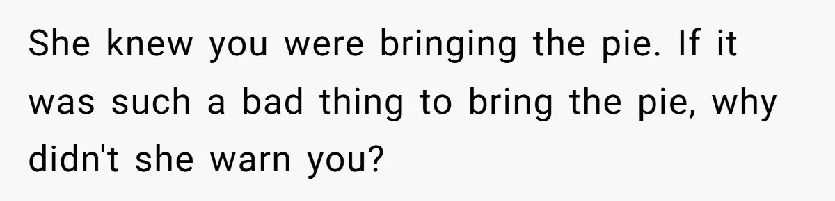 She knew you were bringing the pie. If it was such a bad thing to bring the pie, why didn't she warn you?