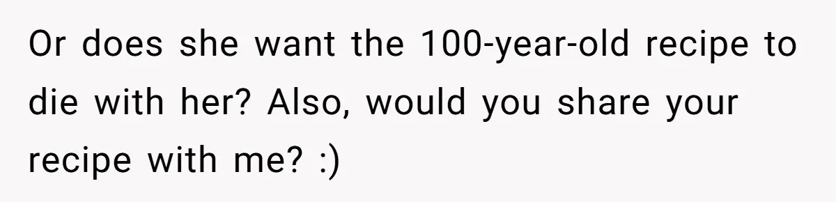 Or does she want the 100-year-old recipe to die with her? Also, would you share your recipe with me? :)