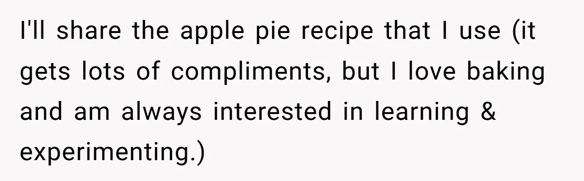 I'll share the apple pie recipe that I use (it gets lots of compliments, but I love baking and am always interested in learning & experimenting.)