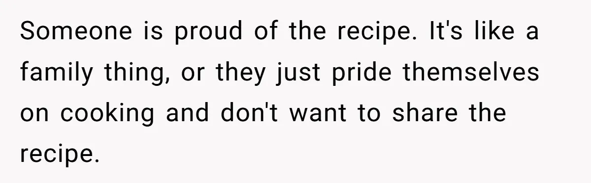 Someone is proud of the recipe. It's like a family thing, or they just pride themselves on cooking and don't want to share the recipe.