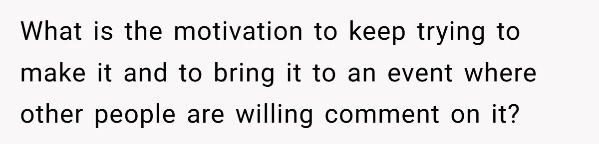What is the motivation to keep trying to make it and to bring it to an event where other people are willing comment on it?