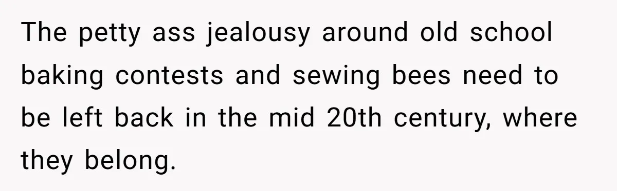The petty ass jealousy around old school baking contests and sewing bees need to be left back in the mid 20th century, where they belong.