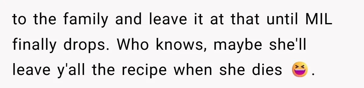 to the family and leave it at that until MIL finally drops. Who knows, maybe she'll leave y'all the recipe when she dies 😆.