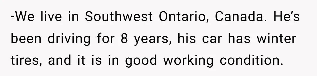 -We live in Southwest Ontario, Canada. He’s been driving for 8 years, his car has winter tires, and it is in good working condition.