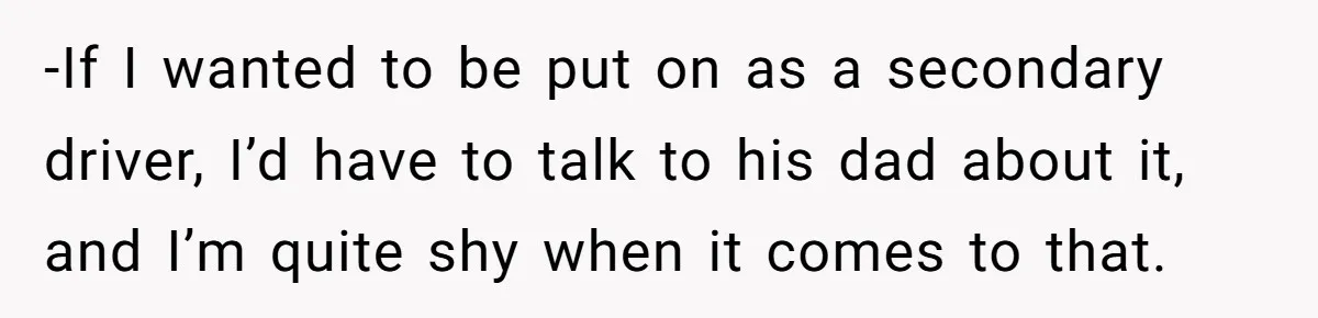 -If I wanted to be put on as a secondary driver, I’d have to talk to his dad about it, and I’m quite shy when it comes to that.