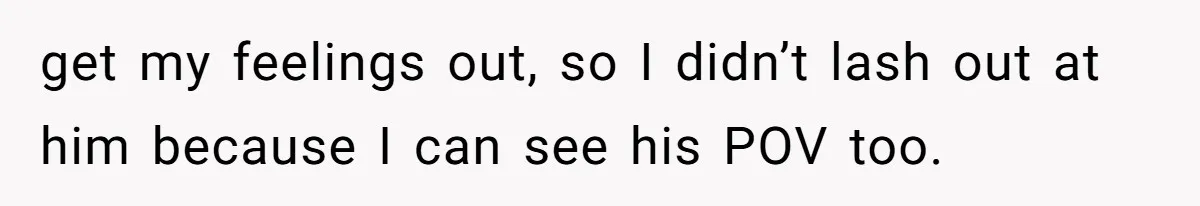 get my feelings out, so I didn’t lash out at him because I can see his POV too.