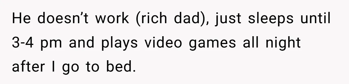 He doesn’t work (rich dad), just sleeps until 3-4 pm and plays video games all night after I go to bed.