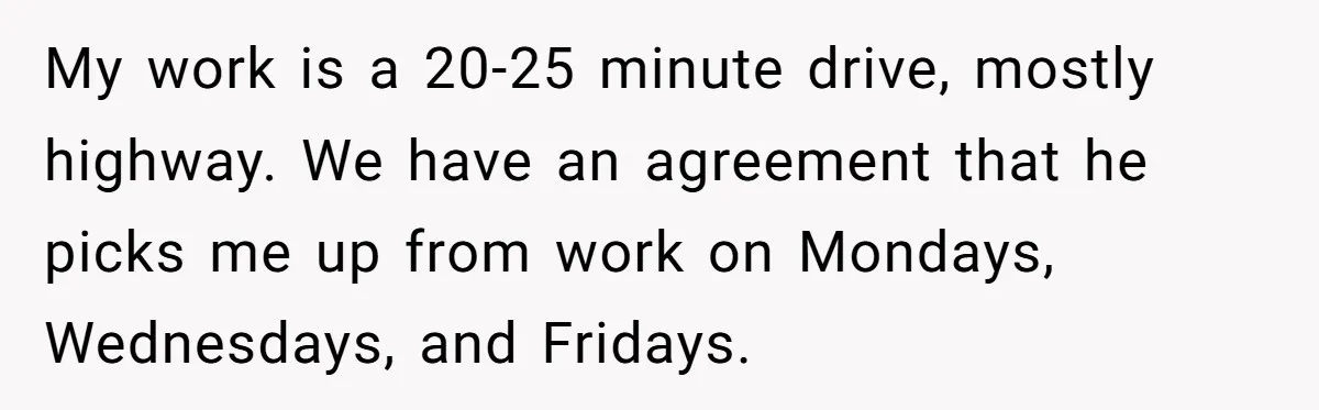 My work is a 20-25 minute drive, mostly highway. We have an agreement that he picks me up from work on Mondays, Wednesdays, and Fridays.