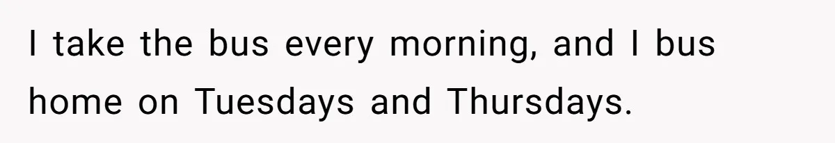 I take the bus every morning, and I bus home on Tuesdays and Thursdays.