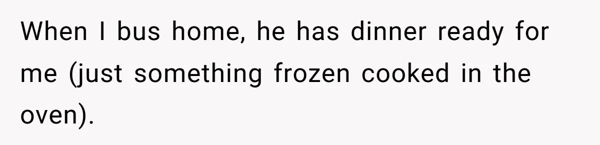 When I bus home, he has dinner ready for me (just something frozen cooked in the oven).